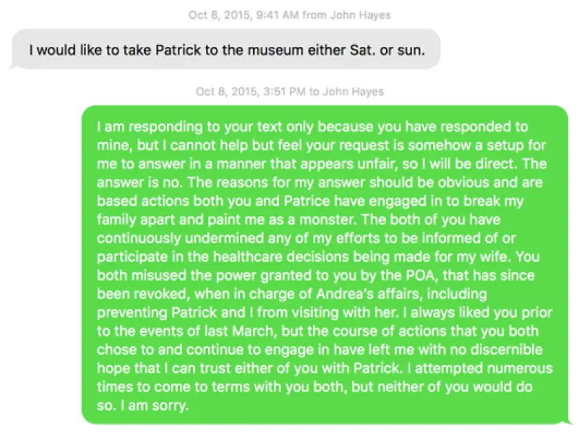 JOHN: I would like to take Patrick to the museum either Sat. or sun.--CHRIS: I am responding to your text only because you have responded to mine, but I cannot help but feel your request is somehow a setup for me to answer in a manner that appears unfair, so I will be direct. The answer is no. The reasons for my answer should be obvious and are based actions both you and Patrice have engaged in to break my family apart and paint me as a monster. The both of you have continuously undermined any of my efforts to be informed of or participate in the healthcare decisions being made for my wife. You both misused the power granted to you by the POA, that has since been revoked, when in charge of Andrea's affairs, including preventing Patrick and I from visiting with her. I always liked you prior to the events of last March, but the course of actions that you both chose to and continue to engage in have left me with no discernible hope that I can trust either of you with Patrick. I attempted numerous times to come to terms with you both, but neither of you would do so. I am sorry. sms